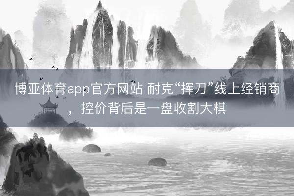 博亚体育app官方网站 耐克“挥刀”线上经销商，控价背后是一盘收割大棋