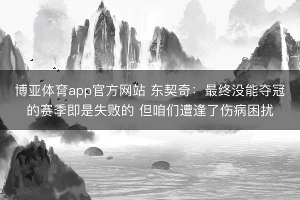 博亚体育app官方网站 东契奇:最终没能夺冠的赛季即是失败的 但咱们遭逢了伤病困扰