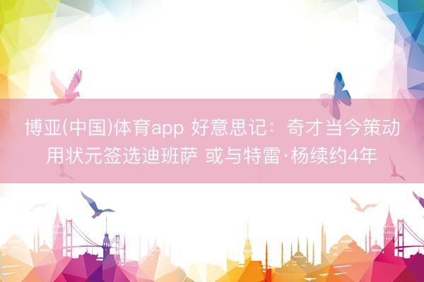 博亚(中国)体育app 好意思记:奇才当今策动用状元签选迪班萨 或与特雷·杨续约4年