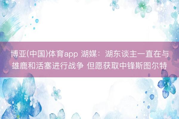 博亚(中国)体育app 湖媒:湖东谈主一直在与雄鹿和活塞进行战争 但愿获取中锋斯图尔特